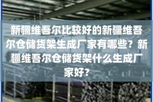 新疆维吾尔比较好的新疆维吾尔仓储货架生成厂家有哪些？新疆维吾尔仓储货架什么生成厂家好？